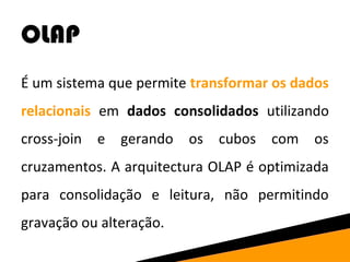 OLAP 
É um sistema que permite transformar os dados 
relacionais em dados consolidados utilizando 
cross-join e gerando os cubos com os 
cruzamentos. A arquitectura OLAP é optimizada 
para consolidação e leitura, não permitindo 
gravação ou alteração. 
 