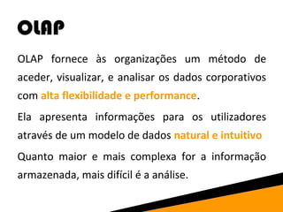 OLAP 
OLAP fornece às organizações um método de 
aceder, visualizar, e analisar os dados corporativos 
com alta flexibilidade e performance. 
Ela apresenta informações para os utilizadores 
através de um modelo de dados natural e intuitivo 
Quanto maior e mais complexa for a informação 
armazenada, mais difícil é a análise. 
 