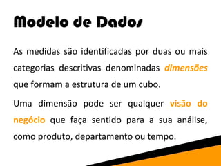 Modelo de Dados 
As medidas são identificadas por duas ou mais 
categorias descritivas denominadas dimensões 
que formam a estrutura de um cubo. 
Uma dimensão pode ser qualquer visão do 
negócio que faça sentido para a sua análise, 
como produto, departamento ou tempo. 
 