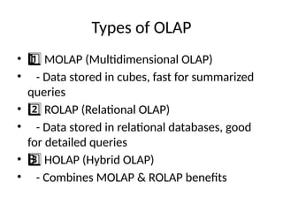 Types of OLAP
• MOLAP (Multidimensional OLAP)
1 ️
1️⃣
• - Data stored in cubes, fast for summarized
queries
• ROLAP (Relational OLAP)
2️⃣
• - Data stored in relational databases, good
for detailed queries
• HOLAP (Hybrid OLAP)
3 ️
3️⃣
• - Combines MOLAP & ROLAP benefits
 