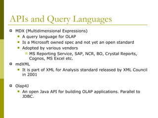 APIs and Query Languages MDX (Multidimensional Expressions) A query language for OLAP Is a Microsoft owned spec and not yet an open standard Adopted by various vendors  MS Reporting Service, SAP, NCR, BO, Crystal Reports, Cognos, MS Excel etc. mdXML It is part of XML for Analysis standard released by XML Council in 2001 Olap4J An open Java API for building OLAP applications. Parallel to JDBC. 