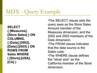 MDX - Query Example The SELECT clause sets the query axes as the Store Sales Amount member of the Measures dimension, and the 2002 and 2003 members of the Date dimension.  The FROM clause indicates that the data source is the Sales cube.  The WHERE clause defines the "slicer axis" as the California member of the Store dimension.  SELECT { [Measures].[Store Sales] } ON COLUMNS, { [Date].[2002], [Date].[2003] } ON ROWS FROM Sales WHERE ( [Store].[USA].[CA] ) 