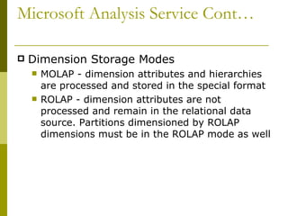 Microsoft Analysis Service Cont… Dimension Storage Modes MOLAP - dimension attributes and hierarchies are processed and stored in the special format  ROLAP - dimension attributes are not processed and remain in the relational data source. Partitions dimensioned by ROLAP dimensions must be in the ROLAP mode as well 