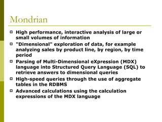 Mondrian High performance, interactive analysis of large or small volumes of information  "Dimensional" exploration of data, for example analyzing sales by product line, by region, by time period  Parsing of Multi-Dimensional eXpression (MDX) language into Structured Query Language (SQL) to retrieve answers to dimensional queries  High-speed queries through the use of aggregate tables in the RDBMS  Advanced calculations using the calculation expressions of the MDX language  