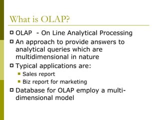 What is OLAP? OLAP  - On Line Analytical Processing An approach to provide answers to analytical queries which are multidimensional in nature Typical applications are: Sales report Biz report for marketing Database for OLAP employ a multi-dimensional model 