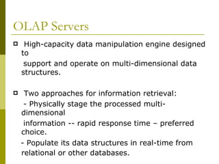 OLAP Servers High-capacity data manipulation engine designed to  support and operate on multi-dimensional data structures. Two approaches for information retrieval: - Physically stage the processed multi-dimensional  information -- rapid response time – preferred choice. - Populate its data structures in real-time from relational or other databases.   