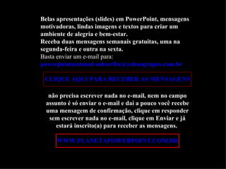 Belas apresentações (slides) em PowerPoint, mensagens
motivadoras, lindas imagens e textos para criar um
ambiente de alegria e bem-estar.
Receba duas mensagens semanais gratuitas, uma na
segunda-feira e outra na sexta.
Basta enviar um e-mail para:
powerpointsemanal-subscribe@yahoogrupos.com.br

 CLIQUE AQUI PARA RECEBER AS MENSAGENS

  não precisa escrever nada no e-mail, nem no campo
 assunto é só enviar o e-mail e daí a pouco você recebe
 uma mensagem de confirmação, clique em responder
  sem escrever nada no e-mail, clique em Enviar e já
     estará inscrito(a) para receber as mensagens.

     WWW.PLANETAPOWERPOINT.COM.BR
 