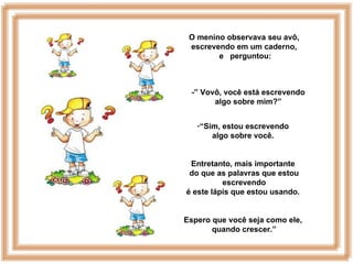 O menino observava seu avô,
 escrevendo em um caderno,
        e perguntou:



 -” Vovô, você está escrevendo
       algo sobre mim?”


   -“Sim, estou escrevendo
       algo sobre você.


 Entretanto, mais importante
 do que as palavras que estou
          escrevendo
é este lápis que estou usando.


Espero que você seja como ele,
       quando crescer.”
 