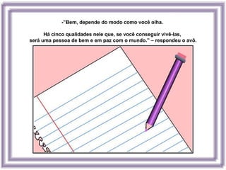 -”Bem, depende do modo como você olha.

      Há cinco qualidades nele que, se você conseguir vivê-las,
será uma pessoa de bem e em paz com o mundo.” – respondeu o avô.
 