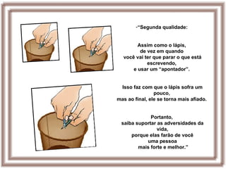 -“Segunda qualidade:


        Assim como o lápis,
         de vez em quando
  você vai ter que parar o que está
            escrevendo,
      e usar um “apontador”.


 Isso faz com que o lápis sofra um
                pouco,
mas ao final, ele se torna mais afiado.


             Portanto,
 saiba suportar as adversidades da
                vida,
     porque elas farão de você
           uma pessoa
        mais forte e melhor.”
 