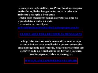 Belas apresentações (slides) em PowerPoint, mensagens
motivadoras, lindas imagens e textos para criar um
ambiente de alegria e bem-estar.
Receba duas mensagens semanais gratuitas, uma na
segunda-feira e outra na sexta.
Basta enviar um e-mail para:
powerpointsemanal-subscribe@yahoogrupos.com.br

 CLIQUE AQUI PARA RECEBER AS MENSAGENS

   não precisa escrever nada no e-mail, nem no campo
 assunto é só enviar o e-mail e daí a pouco você recebe
uma mensagem de confirmação, clique em responder sem
  escrever nada no e-mail, clique em Enviar e já estará
         inscrito(a) para receber as mensagens.

      WWW.PLANETAPOWERPOINT.COM.BR
 