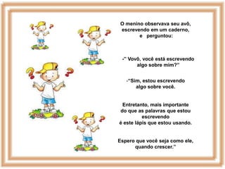 O menino observava seu avô,
 escrevendo em um caderno,
        e perguntou:



 -” Vovô, você está escrevendo
       algo sobre mim?”


   -“Sim, estou escrevendo
       algo sobre você.


 Entretanto, mais importante
do que as palavras que estou
          escrevendo
é este lápis que estou usando.


Espero que você seja como ele,
      quando crescer.”
 