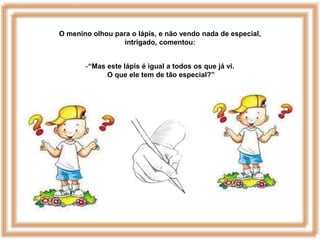 O menino olhou para o lápis, e não vendo nada de especial,
                 intrigado, comentou:


       -“Mas este lápis é igual a todos os que já vi.
             O que ele tem de tão especial?”
 