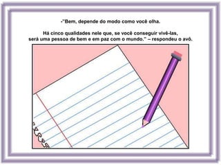 -”Bem, depende do modo como você olha.

      Há cinco qualidades nele que, se você conseguir vivê-las,
será uma pessoa de bem e em paz com o mundo.” – respondeu o avô.
 