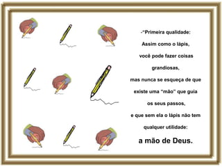 -“Primeira qualidade:

    Assim como o lápis,

   você pode fazer coisas

        grandiosas,

mas nunca se esqueça de que

 existe uma “mão” que guia

      os seus passos,

e que sem ela o lápis não tem

     qualquer utilidade:

   a mão de Deus.
 