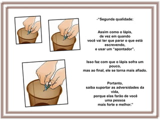 -“Segunda qualidade:


        Assim como o lápis,
         de vez em quando
  você vai ter que parar o que está
             escrevendo,
      e usar um “apontador”.


 Isso faz com que o lápis sofra um
                pouco,
mas ao final, ele se torna mais afiado.


             Portanto,
 saiba suportar as adversidades da
                vida,
     porque elas farão de você
           uma pessoa
        mais forte e melhor.”
 