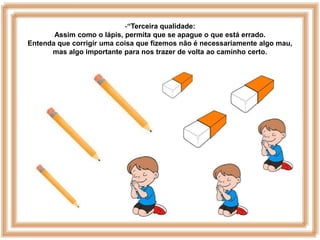-“Terceira qualidade:
       Assim como o lápis, permita que se apague o que está errado.
Entenda que corrigir uma coisa que fizemos não é necessariamente algo mau,
      mas algo importante para nos trazer de volta ao caminho certo.
 