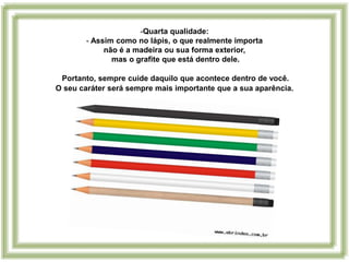 -Quarta qualidade:
        - Assim como no lápis, o que realmente importa
             não é a madeira ou sua forma exterior,
               mas o grafite que está dentro dele.

 Portanto, sempre cuide daquilo que acontece dentro de você.
O seu caráter será sempre mais importante que a sua aparência.
 