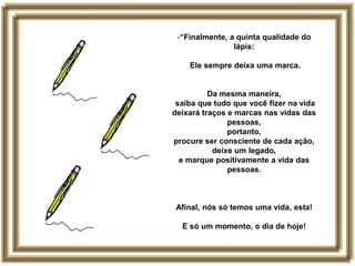 -“Finalmente, a quinta qualidade do
                lápis:

    Ele sempre deixa uma marca.


          Da mesma maneira,
 saiba que tudo que você fizer na vida
deixará traços e marcas nas vidas das
               pessoas,
               portanto,
procure ser consciente de cada ação,
           deixe um legado,
  e marque positivamente a vida das
               pessoas.



 Afinal, nós só temos uma vida, esta!

  E só um momento, o dia de hoje!
 