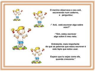 O menino observava o seu avô,
escrevendo num caderno,
e perguntou:
-” Avô, está escrever algo sobre
mim?”
-“Sim, estou escrever
algo sobre ti meu neto.
Entretanto, mais importante
do que as palavras que estou escrever é
este lápis que estou usar.
Espero que tu sejas como ele,
quando cresceres.”
 