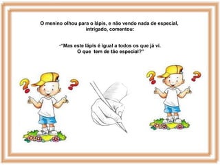 O menino olhou para o lápis, e não vendo nada de especial,
intrigado, comentou:
-“Mas este lápis é igual a todos os que já vi.
O que tem de tão especial?”
 