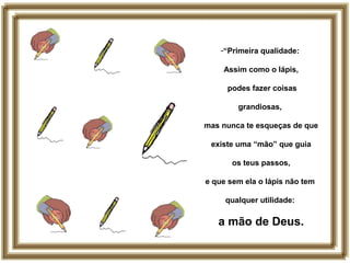 -“Primeira qualidade:
Assim como o lápis,
podes fazer coisas
grandiosas,
mas nunca te esqueças de que
existe uma “mão” que guia
os teus passos,
e que sem ela o lápis não tem
qualquer utilidade:
a mão de Deus.
 