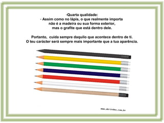 -Quarta qualidade:
- Assim como no lápis, o que realmente importa
não é a madeira ou sua forma exterior,
mas o grafite que está dentro dele.
Portanto, cuida sempre daquilo que acontece dentro de ti.
O teu carácter será sempre mais importante que a tua aparência.
 