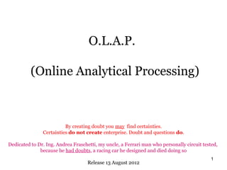 O.L.A.P.

          (Online Analytical Processing)



                         By creating doubt you may find certainties.
               Certainties do not create enterprise. Doubt and questions do.

Dedicated to Dr. Ing. Andrea Fraschetti, my uncle, a Ferrari man who personally circuit tested,
              because he had doubts, a racing car he designed and died doing so
                                                                                            1
                                    Release 13 August 2012
 