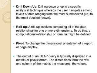    Drill Down/Up: Drilling down or up is a specific
    analytical technique whereby the user navigates among
    levels of data ranging from the most summarized (up) to
    the most detailed (down).

   Roll-up: A roll-up involves computing all of the data
    relationships for one or more dimensions. To do this, a
    computational relationship or formula might be defined.

   Pivot: To change the dimensional orientation of a report
    or page display.

   The output of an OLAP query is typically displayed in a
    matrix (or pivot) format. The dimensions form the row
    and column of the matrix; the measures, the values.
 