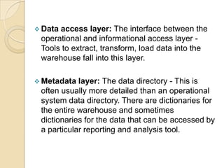  Dataaccess layer: The interface between the
 operational and informational access layer -
 Tools to extract, transform, load data into the
 warehouse fall into this layer.

 Metadata  layer: The data directory - This is
 often usually more detailed than an operational
 system data directory. There are dictionaries for
 the entire warehouse and sometimes
 dictionaries for the data that can be accessed by
 a particular reporting and analysis tool.
 