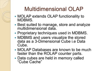 Multidimensional OLAP
   MOLAP extends OLAP functionality to
    MDBMS.
   Best suited to manage, store and analyze
    multidimensional data.
   Proprietary techniques used in MDBMS.
   MDBMS and users visualize the stored
    data as a 3-Dimensional Cube i.e Data
    Cube.
   MOLAP Databases are known to be much
    faster than the ROLAP counter parts.
   Data cubes are held in memory called
    “Cube Cache”
 