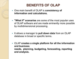 BENEFITS OF OLAP
   One main benefit of OLAP is consistency of
    information and calculations.

   "What if" scenarios are some of the most popular uses
    of OLAP software and are made eminently more possible
    by multidimensional processing.

   It allows a manager to pull down data from an OLAP
    database in broad or specific terms.

   OLAP creates a single platform for all the information
    and business
    needs, planning, budgeting, forecasting, reporting
    and analysis.
 