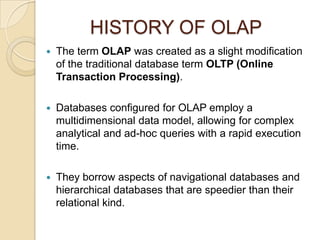 HISTORY OF OLAP
   The term OLAP was created as a slight modification
    of the traditional database term OLTP (Online
    Transaction Processing).

   Databases configured for OLAP employ a
    multidimensional data model, allowing for complex
    analytical and ad-hoc queries with a rapid execution
    time.

   They borrow aspects of navigational databases and
    hierarchical databases that are speedier than their
    relational kind.
 