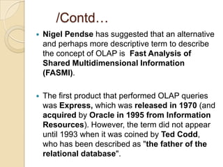 /Contd…
   Nigel Pendse has suggested that an alternative
    and perhaps more descriptive term to describe
    the concept of OLAP is Fast Analysis of
    Shared Multidimensional Information
    (FASMI).

   The first product that performed OLAP queries
    was Express, which was released in 1970 (and
    acquired by Oracle in 1995 from Information
    Resources). However, the term did not appear
    until 1993 when it was coined by Ted Codd,
    who has been described as "the father of the
    relational database".
 