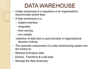 DATA WAREHOUSE
   A data warehouse is a repository of an organization's
    electronically stored data.
   A data warehouse is a
    o subject-oriented,
    o integrated,
    o time-varying,
    o non-volatile
    collection of data that is used primarily in organizational
      decision making.
   The essential components of a data warehousing system are
    the means to:
   Retrieve & Analyze data
   Extract, Transform & Load data
   Manage the data dictionary.
 