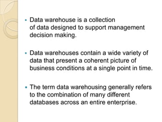    Data warehouse is a collection
    of data designed to support management
    decision making.

   Data warehouses contain a wide variety of
    data that present a coherent picture of
    business conditions at a single point in time.


   The term data warehousing generally refers
    to the combination of many different
    databases across an entire enterprise.
 