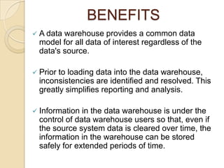 BENEFITS
 A data warehouse provides a common data
  model for all data of interest regardless of the
  data's source.

 Priorto loading data into the data warehouse,
  inconsistencies are identified and resolved. This
  greatly simplifies reporting and analysis.

 Information  in the data warehouse is under the
  control of data warehouse users so that, even if
  the source system data is cleared over time, the
  information in the warehouse can be stored
  safely for extended periods of time.
 