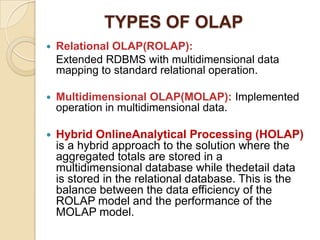 TYPES OF OLAP
   Relational OLAP(ROLAP):
    Extended RDBMS with multidimensional data
    mapping to standard relational operation.

   Multidimensional OLAP(MOLAP): Implemented
    operation in multidimensional data.

   Hybrid OnlineAnalytical Processing (HOLAP)
    is a hybrid approach to the solution where the
    aggregated totals are stored in a
    multidimensional database while thedetail data
    is stored in the relational database. This is the
    balance between the data efficiency of the
    ROLAP model and the performance of the
    MOLAP model.
 