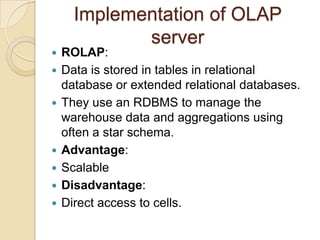 Implementation of OLAP
             server
   ROLAP:
   Data is stored in tables in relational
    database or extended relational databases.
   They use an RDBMS to manage the
    warehouse data and aggregations using
    often a star schema.
   Advantage:
   Scalable
   Disadvantage:
   Direct access to cells.
 
