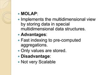  MOLAP:
 Implements the multidimensional view
  by storing data in special
  multidimensional data structures.
 Advantages:
 Fast indexing to pre-computed
  aggregations.
 Only values are stored.
 Disadvantage:
 Not very Scalable
 