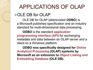 APPLICATIONS OF OLAP
OLE   DB for OLAP
      OLE DB for OLAP (abbreviated ODBO) is
 a Microsoft published specification and an industry
 standard for multi-dimensional data processing.
      ODBO is the standard application
 programming interface (API) for exchanging
 metadata and data between an OLAP server and a
 client on a Windows platform.
      ODBO was specifically designed for Online
 Analytical Processing (OLAP) systems by
 Microsoft as an extension to Object Linking and
 Embedding Database (OLE DB).
 