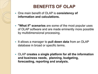 BENEFITS OF OLAP
   One main benefit of OLAP is consistency of
    information and calculations.

   "What if" scenarios are some of the most popular uses
    of OLAP software and are made eminently more possible
    by multidimensional processing.

   It allows a manager to pull down data from an OLAP
    database in broad or specific terms.

   OLAP creates a single platform for all the information
    and business needs, planning, budgeting,
    forecasting, reporting and analysis.
 