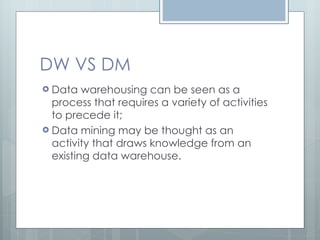 DW VS DM Data warehousing can be seen as a process that requires a variety of activities to precede it; Data mining may be thought as an activity that draws knowledge from an existing data warehouse. 