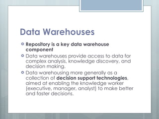 Data Warehouses Repository is a key data warehouse component Data warehouses provide access to data for complex analysis, knowledge discovery, and decision making. Data warehousing more generally as a collection of  decision support technologies , aimed at enabling the knowledge worker (executive, manager, analyst) to make better and faster decisions. 