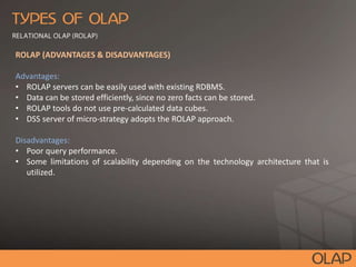 ROLAP (ADVANTAGES & DISADVANTAGES)
Advantages:
• ROLAP servers can be easily used with existing RDBMS.
• Data can be stored efficiently, since no zero facts can be stored.
• ROLAP tools do not use pre-calculated data cubes.
• DSS server of micro-strategy adopts the ROLAP approach.
Disadvantages:
• Poor query performance.
• Some limitations of scalability depending on the technology architecture that is
utilized.
 