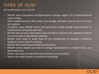 • MOLAP uses array-based multidimensional storage engines for multidimensional
views of data.
• With multidimensional data stores, the storage utilization may be low if the data
set is sparse.
• Therefore, many MOLAP servers use two levels of data storage representation to
handle dense and sparse data-sets.
• MOLAP tools process information with consistent response time regardless of level
of summarizing or calculations selected.
• MOLAP tools need to avoid many of the complexities of creating a relational
database to store data for analysis.
• MOLAP tools need fastest possible performance.
• MOLAP server adopts two level of storage representation to handle dense and
sparse data sets.
• Denser sub-cubes are identified and stored as array structure.
• Sparse sub-cubes employ compression technology.
 