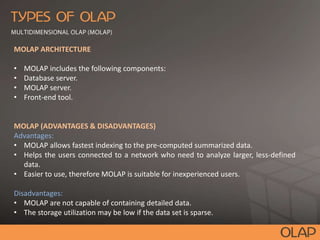 MOLAP ARCHITECTURE
• MOLAP includes the following components:
• Database server.
• MOLAP server.
• Front-end tool.
MOLAP (ADVANTAGES & DISADVANTAGES)
Advantages:
• MOLAP allows fastest indexing to the pre-computed summarized data.
• Helps the users connected to a network who need to analyze larger, less-defined
data.
• Easier to use, therefore MOLAP is suitable for inexperienced users.
Disadvantages:
• MOLAP are not capable of containing detailed data.
• The storage utilization may be low if the data set is sparse.
 