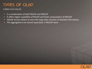 • Is a combination of both ROLAP and MOLAP.
• It offers higher scalability of ROLAP and faster computation of MOLAP.
• HOLAP servers allows to store the large data volumes of detailed information.
• The aggregations are stored separately in MOLAP store.
 