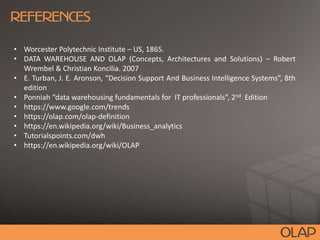 • Worcester Polytechnic Institute – US, 1865.
• DATA WAREHOUSE AND OLAP (Concepts, Architectures and Solutions) – Robert
Wrembel & Christian Koncilia. 2007
• E. Turban, J. E. Aronson, “Decision Support And Business Intelligence Systems”, 8th
edition
• Ponniah “data warehousing fundamentals for IT professionals”, 2nd Edition
• https://www.google.com/trends
• https://olap.com/olap-definition
• https://en.wikipedia.org/wiki/Business_analytics
• Tutorialspoints.com/dwh
• https://en.wikipedia.org/wiki/OLAP
 