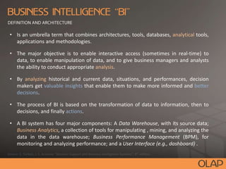 • Is an umbrella term that combines architectures, tools, databases, analytical tools,
applications and methodologies.
• The major objective is to enable interactive access (sometimes in real-time) to
data, to enable manipulation of data, and to give business managers and analysts
the ability to conduct appropriate analysis.
• By analyzing historical and current data, situations, and performances, decision
makers get valuable insights that enable them to make more informed and better
decisions.
• The process of BI is based on the transformation of data to information, then to
decisions, and finally actions.
• A BI system has four major components: A Data Warehouse, with its source data;
Business Analytics, a collection of tools for manipulating , mining, and analyzing the
data in the data warehouse; Business Performance Management (BPM), for
monitoring and analyzing performance; and a User Interface (e.g., dashboard) .
 
